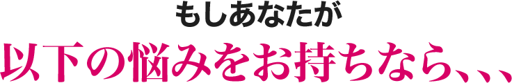 もしあなたが以下の悩みをお持ちなら、、、