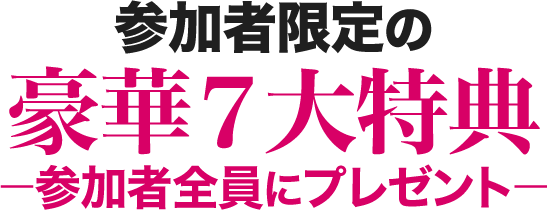 参加者限定の豪華７大特典－参加者全員にプレゼント－